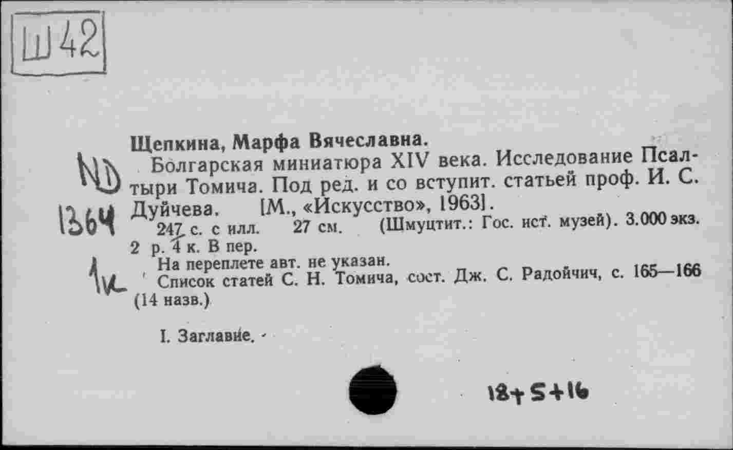 ﻿LU 42
Щепкина, Марфа Вячеславна.
Болгарская миниатюра XIV века. Исследование Псал-41) тыри Томича. Под ред. и со вступит, статьей проф. И. С. Iltti Дуйчева. [М., «Искусство», 1963]
IS64 247. с. силл. 27 см. (Шмуцтит.: Гос. исТ. музей). 3.000 экз.
2 р. С к. В пер.
V	ке:., «к., л», с. Р.«.«,.«, =. i«-i«
(14 назв.)
I. Заглавие. -
